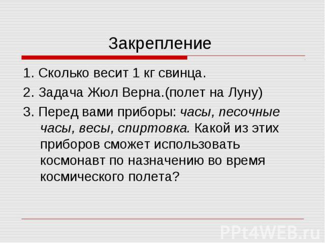 Закрепление 1. Сколько весит 1 кг свинца. 2. Задача Жюл Верна.(полет на Луну) 3. Перед вами приборы: часы, песочные часы, весы, спиртовка. Какой из этих приборов сможет использовать космонавт по назначению во время космического полета?