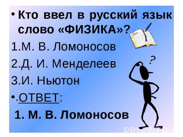 Кто ввел в русский язык слово «ФИЗИКА»? Кто ввел в русский язык слово «ФИЗИКА»? М. В. Ломоносов Д. И. Менделеев И. Ньютон ОТВЕТ: 1. М. В. Ломоносов