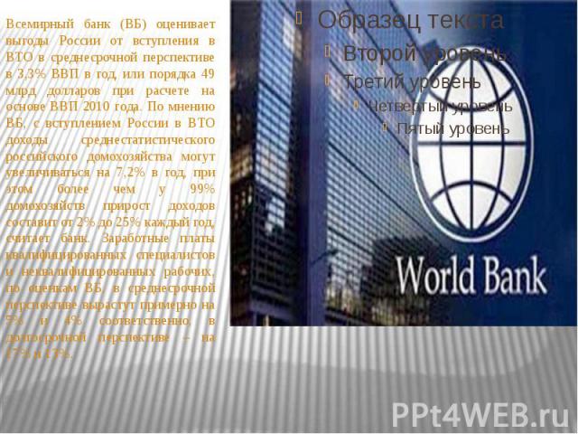 Всемирный банк (ВБ) оценивает выгоды России от вступления в ВТО в среднесрочной перспективе в 3,3% ВВП в год, или порядка 49 млрд долларов при расчете на основе ВВП 2010 года. По мнению ВБ, с вступлением России в ВТО доходы среднестатистического рос…