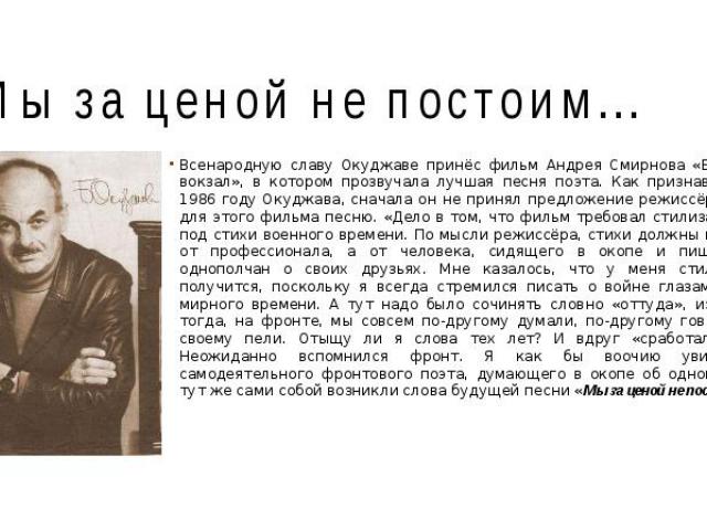 Мы за ценой не постоим... Всенародную славу Окуджаве принёс фильм Андрея Смирнова «Белорусский вокзал», в котором прозвучала лучшая песня поэта. Как признавался уже в 1986 году Окуджава, сначала он не принял предложение режиссёра написать для этого …