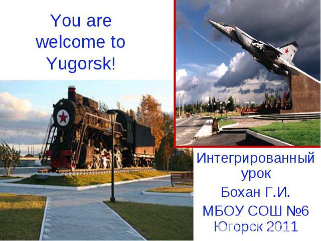 You are welcome to Yugorsk! Интегрированный урок Бохан Г.И.МБОУ СОШ №6 Югорск 2011
