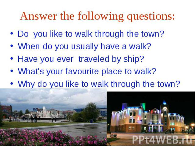 Answer the following questions:Do you like to walk through the town?When do you usually have a walk?Have you ever traveled by ship?What's your favourite place to walk?Why do you like to walk through the town?