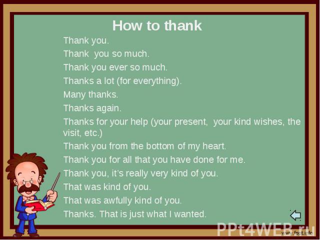 How to thankThank you.Thank you so much.Thank you ever so much.Thanks a lot (for everything).Many thanks.Thanks again.Thanks for your help (your present, your kind wishes, the visit, etc.)Thank you from the bottom of my heart.Thank you for all that …
