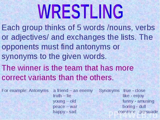 WRESTLINGEach group thinks of 5 words /nouns, verbs or adjectives/ and exchanges the lists. The opponents must find antonyms or synonyms to the given words.The winner is the team that has more correct variants than the others.For example: Antonyms a…
