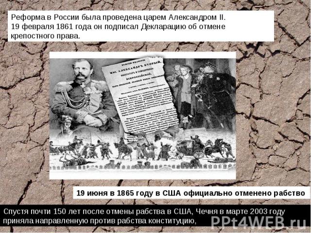 Реформа в России была проведена царем Александром II. 19 февраля 1861 года он подписал Декларацию об отмене крепостного права. Спустя почти 150 лет после отмены рабства в США, Чечня в марте 2003 году приняла направленную против рабства конституцию,