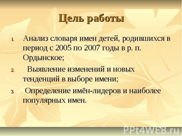 Цель работы Анализ словаря имен детей, родившихся в период с 2005 по 2007 годы в р. п. Ордынское; Выявление изменений и новых тенденций в выборе имени; Определение имён-лидеров и наиболее популярных имен.