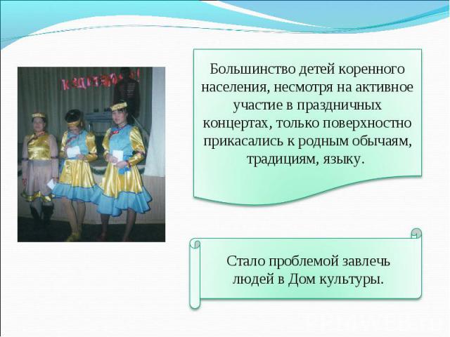 Большинство детей коренного населения, несмотря на активное участие в праздничных концертах, только поверхностно прикасались к родным обычаям, традициям, языку. Стало проблемой завлечь людей в Дом культуры.