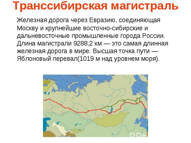 Транссибирская магистраль Железная дорога через Евразию, соединяющая Москву и крупнейшие восточно-сибирские и дальневосточные промышленные города России. Длина магистрали 9288,2 км — это самая длинная железная дорога в мире. Высшая точка пути — Ябло…