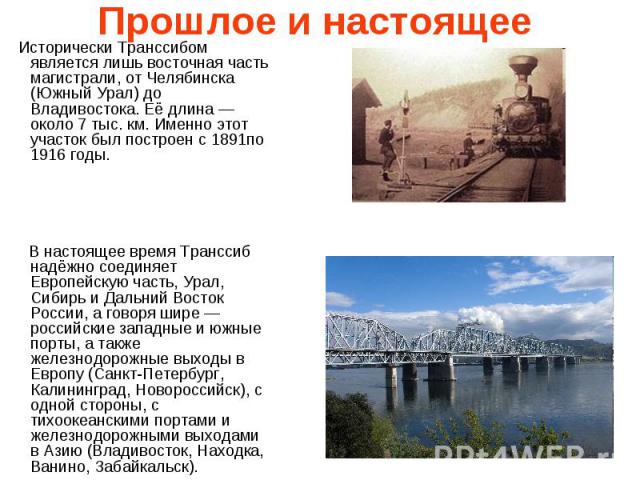 Прошлое и настоящее Исторически Транссибом является лишь восточная часть магистрали, от Челябинска (Южный Урал) до Владивостока. Её длина — около 7 тыс. км. Именно этот участок был построен с 1891по 1916 годы. В настоящее время Транссиб надёжно соед…