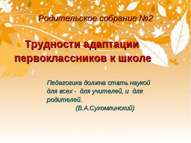 Родительское собрание №2 Трудности адаптации первоклассников к школе Педагогика должна стать наукой для всех - для учителей, и для родителей. (В.А.Сухомлинский)