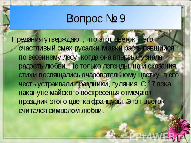 Вопрос № 9Предания утверждают, что этот цветок – это счастливый смех русалки Мавки рассыпавшийся по весеннему лесу, когда она впервые узнала радость любви. Не только легенды, но и сказания, стихи посвящались очаровательному цветку, в его честь устра…