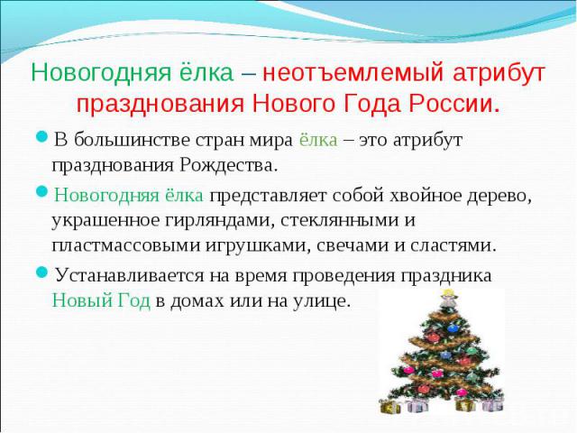 Новогодняя ёлка – неотъемлемый атрибут празднования Нового Года России.В большинстве стран мира ёлка – это атрибут празднования Рождества.Новогодняя ёлка представляет собой хвойное дерево, украшенное гирляндами, стеклянными и пластмассовыми игрушкам…