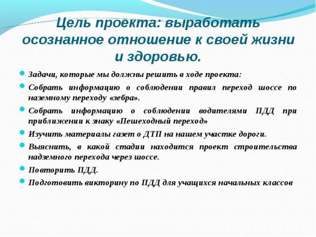 Цель проекта: выработать осознанное отношение к своей жизни и здоровью.Задачи, которые мы должны решить в ходе проекта:Собрать информацию о соблюдении правил переход шоссе по наземному переходу «зебра».Собрать информацию о соблюдении водителями ПДД …