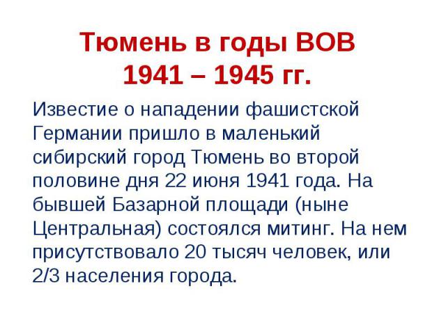 Тюмень в годы ВОВ 1941 – 1945 гг Известие о нападении фашистской Германии пришло в маленький сибирский город Тюмень во второй половине дня 22 июня 1941 года. На бывшей Базарной площади (ныне Центральная) состоялся митинг. На нем присутствовало 20 ты…