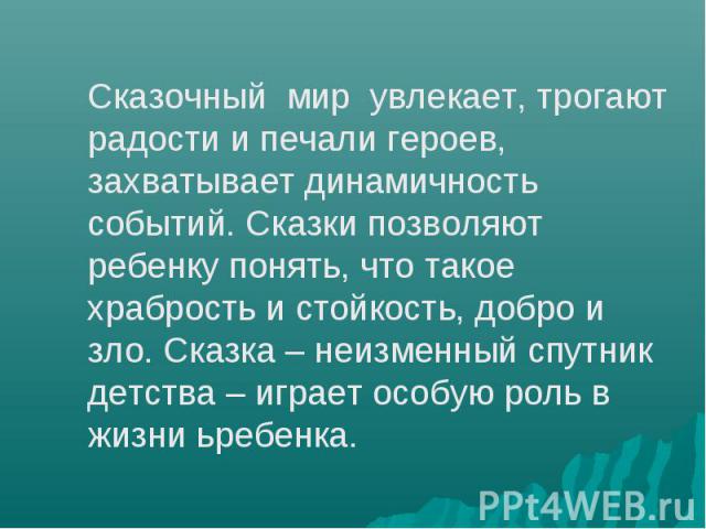 Сказочный мир увлекает, трогают радости и печали героев, захватывает динамичность событий. Сказки позволяют ребенку понять, что такое храбрость и стойкость, добро и зло. Сказка – неизменный спутник детства – играет особую роль в жизни ьребенка.