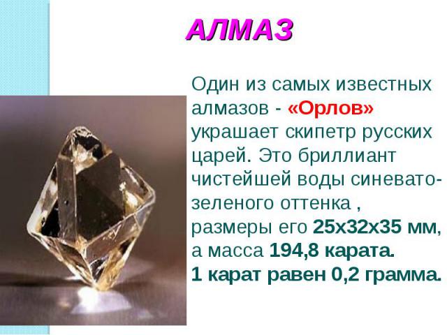 АЛМАЗОдин из самых известных алмазов - «Орлов» украшает скипетр русских царей. Это бриллиант чистейшей воды синевато-зеленого оттенка , размеры его 25х32х35 мм, а масса 194,8 карата.1 карат равен 0,2 грамма.