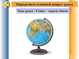 Определяем основной вопрос урока Тема урока : Глобус – модель Земли.