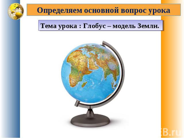 Определяем основной вопрос урока Тема урока : Глобус – модель Земли.