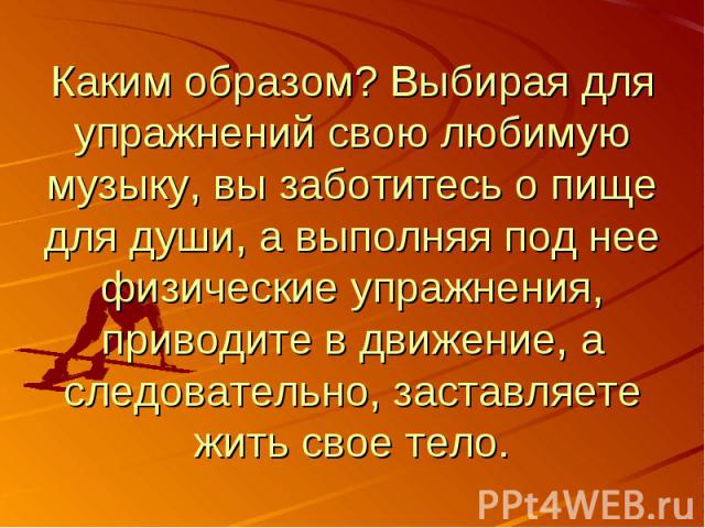 Каким образом? Выбирая для упражнений свою любимую музыку, вы заботитесь о пище для души, а выполняя под нее физические упражнения, приводите в движение, а следовательно, заставляете жить свое тело.