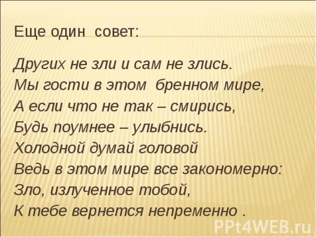 Еще один совет:Других не зли и сам не злись.Мы гости в этом бренном мире,А если что не так – смирись,Будь поумнее – улыбнись.Холодной думай головойВедь в этом мире все закономерно:Зло, излученное тобой,К тебе вернется непременно .