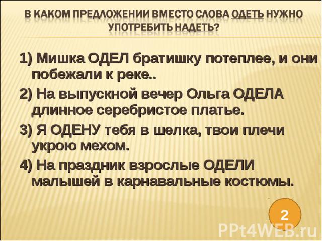 В каком предложении вместо слова ОДЕТЬ нужно употребить НАДЕТЬ?1) Мишка ОДЕЛ братишку потеплее, и они побежали к реке..2) На выпускной вечер Ольга ОДЕЛА длинное серебристое платье.3) Я ОДЕНУ тебя в шелка, твои плечи укрою мехом.4) На праздник взросл…