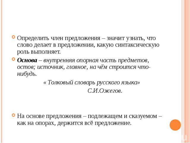 Определить член предложения – значит узнать, что слово делает в предложении, какую синтаксическую роль выполняет.Основа – внутренняя опорная часть предметов, остов; источник, главное, на чём строится что-нибудь. « Толковый словарь русского языка» С.…