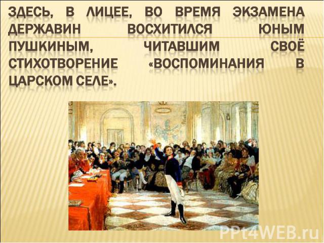 Здесь, в лицее, во время экзамена Державин восхитился юным Пушкиным, читавшим своё стихотворение «Воспоминания в Царском Селе».