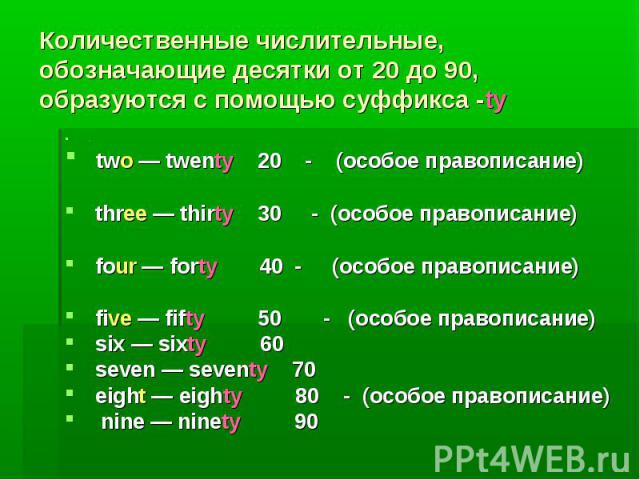 Количественные числительные, обозначающие десятки от 20 до 90, образуются с помощью суффикса -ty. two — twenty 20 - (особое правописание) three — thirty 30 - (особое правописание) four — forty 40 - (особое правописание) five — fifty 50 - (особое пра…
