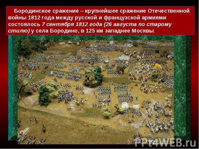 Бородинское сражение – крупнейшее сражение Отечественной войны 1812 года между русской и французской армиями состоялось 7 сентября 1812 года (26 августа по старому стилю) у села Бородино, в 125 км западнее Москвы.