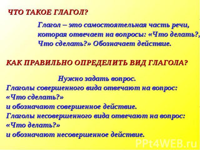 ЧТО ТАКОЕ ГЛАГОЛ?Глагол – это самостоятельная часть речи, которая отвечает на вопросы: «Что делать?, Что сделать?» Обозначает действие.КАК ПРАВИЛЬНО ОПРЕДЕЛИТЬ ВИД ГЛАГОЛА?Нужно задать вопрос.Глаголы совершенного вида отвечают на вопрос: «Что сделат…