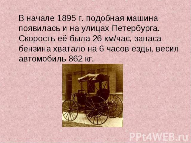 В начале 1895 г. подобная машина появилась и на улицах Петербурга. Скорость её была 26 км/час, запаса бензина хватало на 6 часов езды, весил автомобиль 862 кг.