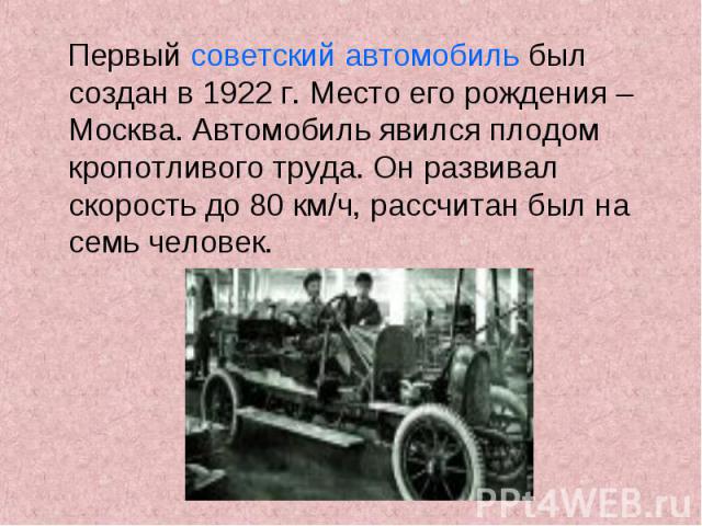 Первый советский автомобиль был создан в 1922 г. Место его рождения – Москва. Автомобиль явился плодом кропотливого труда. Он развивал скорость до 80 км/ч, рассчитан был на семь человек.