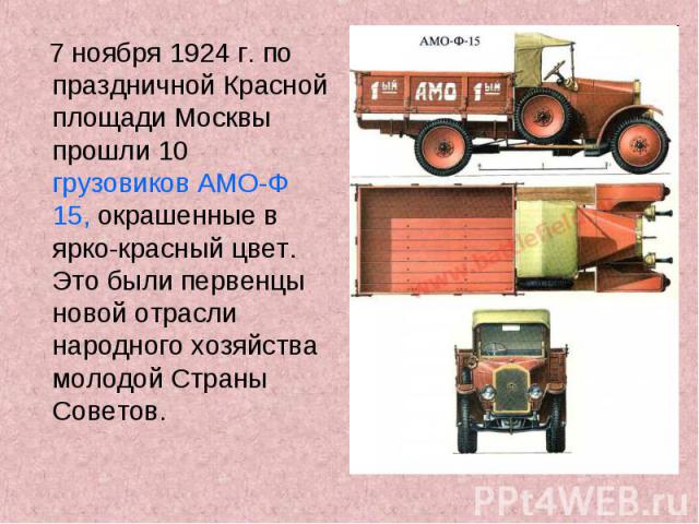 7 ноября 1924 г. по праздничной Красной площади Москвы прошли 10 грузовиков АМО-Ф 15, окрашенные в ярко-красный цвет. Это были первенцы новой отрасли народного хозяйства молодой Страны Советов.