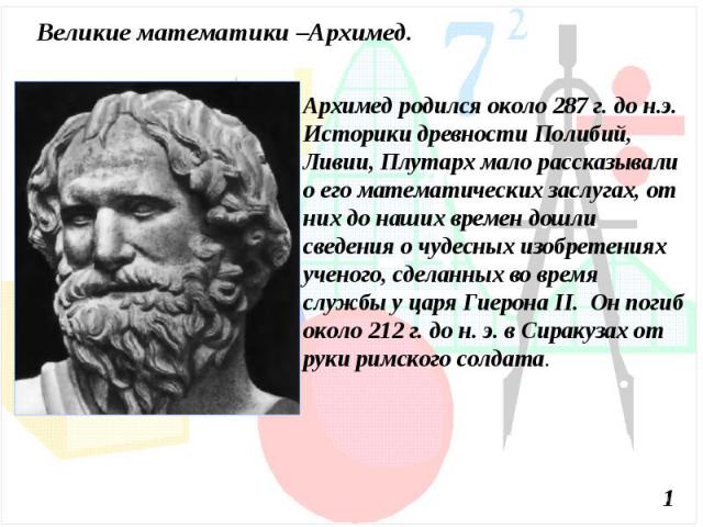Великие математики –Архимед.Архимед родился около 287 г. до н.э. Историки древности Полибий, Ливии, Плутарх мало рассказывали о его математических заслугах, от них до наших времен дошли сведения о чудесных изобретениях ученого, сделанных во время сл…