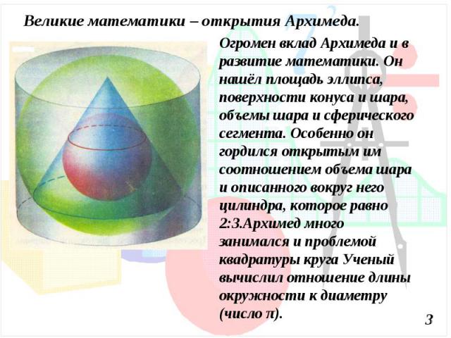 Великие математики – открытия Архимеда.Огромен вклад Архимеда и в развитие математики. Он нашёл площадь эллипса, поверхности конуса и шара, объемы шара и сферического сегмента. Особенно он гордился открытым им соотношением объема шара и описанного в…