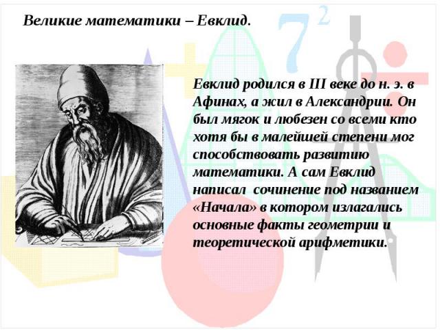 Великие математики – Евклид.Евклид родился в III веке до н. э. в Афинах, а жил в Александрии. Он был мягок и любезен со всеми кто хотя бы в малейшей степени мог способствовать развитию математики. А сам Евклид написал сочинение под названием «Начала…