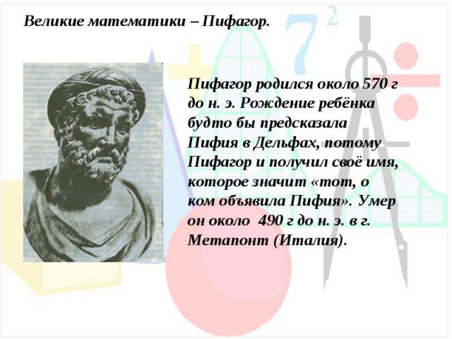 Великие математики – Пифагор.Пифагор родился около 570 г до н. э. Рождение ребёнка будто бы предсказала Пифия в Дельфах, потому Пифагор и получил своё имя, которое значит «тот, о ком объявила Пифия». Умер он около 490 г до н. э. в г. Метапонт (Италия).