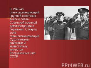 В 1945-46 главнокомандующий Группой советских войск и глава Советской военной ад