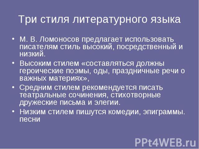 Три стиля литературного языкаМ. В. Ломоносов предлагает использовать писателям стиль высокий, посредственный и низкий.Высоким стилем «составляться должны героические поэмы, оды, праздничные речи о важных материях», Средним стилем рекомендуется писат…