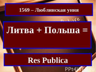 1569 – Люблинская унияЛитва + Польша = Речь ПосполитаяRes Publica