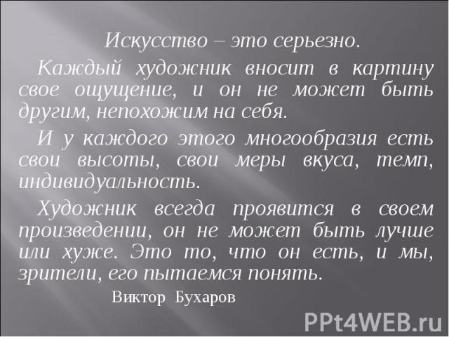 Искусство – это серьезно. Каждый художник вносит в картину свое ощущение, и он не может быть другим, непохожим на себя. И у каждого этого многообразия есть свои высоты, свои меры вкуса, темп, индивидуальность. Художник всегда проявится в своем произ…