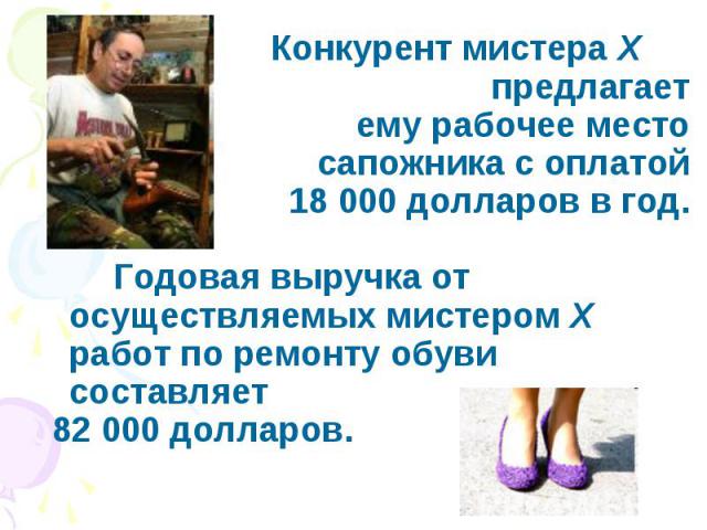 Конкурент мистера X предлагает ему рабочее место сапожника с оплатой 18 000 долларов в год. Годовая выручка от осуществляемых мистером X работ по ремонту обуви составляет 82 000 долларов.