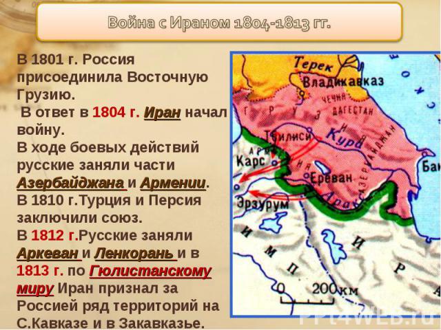 В 1801 г. Россия присоединила Восточную Грузию. В ответ в 1804 г. Иран начал войну.В ходе боевых действий русские заняли части Азербайджана и Армении.В 1810 г.Турция и Персия заключили союз.В 1812 г.Русские заняли Аркеван и Ленкорань и в 1813 г. по …
