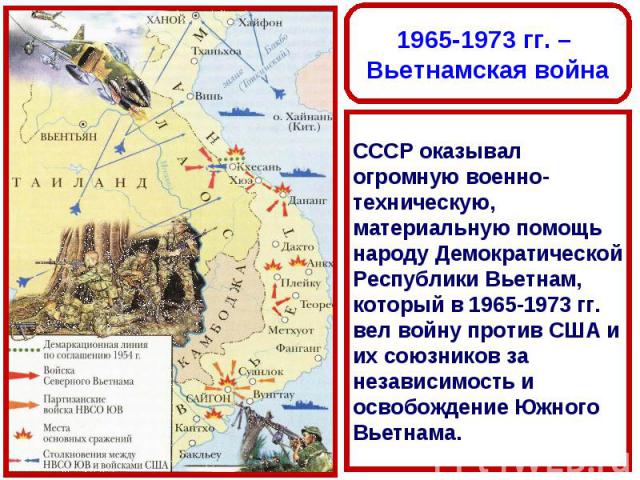 1965-1973 гг. – Вьетнамская войнаСССР оказывал огромную военно-техническую, материальную помощь народу Демократической Республики Вьетнам, который в 1965-1973 гг. вел войну против США и их союзников за независимость и освобождение Южного Вьетнама.