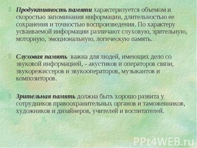 Продуктивность памяти характеризуется объемом и скоростью запоминания информации, длительностью ее сохранения и точностью воспроизведения. По характеру усваиваемой информации различают слуховую, зрительную, моторную, эмоциональную, логическую память…