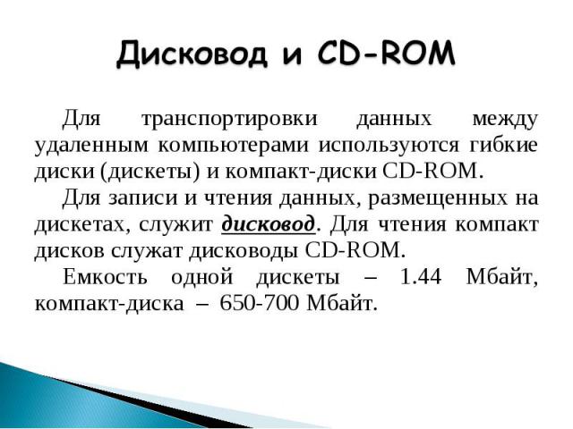 Дисковод и CD-ROMДля транспортировки данных между удаленным компьютерами используются гибкие диски (дискеты) и компакт-диски CD-ROM.Для записи и чтения данных, размещенных на дискетах, служит дисковод. Для чтения компакт дисков служат дисководы CD-R…