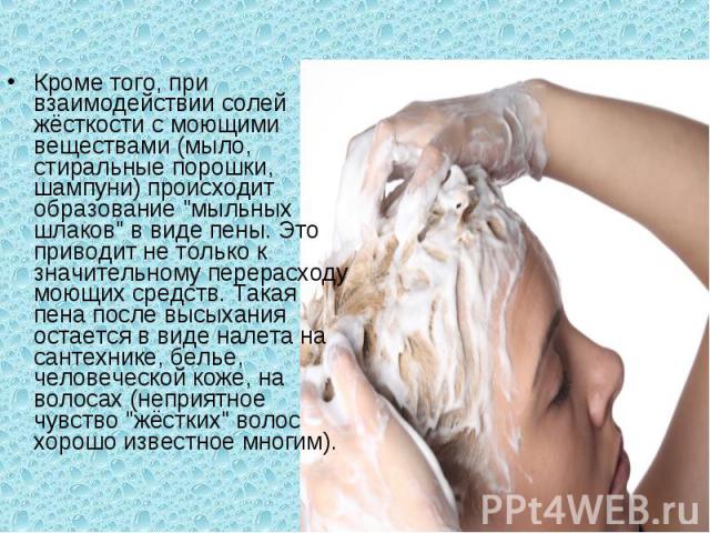 Кроме того, при взаимодействии солей жёсткости с моющими веществами (мыло, стиральные порошки, шампуни) происходит образование 
