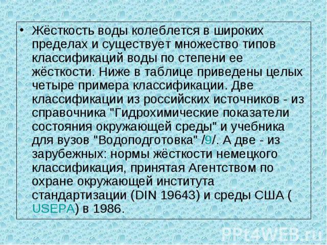 Жёсткость воды колеблется в широких пределах и существует множество типов классификаций воды по степени ее жёсткости. Ниже в таблице приведены целых четыре примера классификации. Две классификации из российских источников - из справочника 