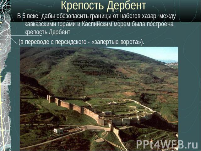 Крепость ДербентВ 5 веке, дабы обезопасить границы от набегов хазар, между кавказскими горами и Каспийским морем была построена крепость Дербент (в переводе с персидского - «запертые ворота»).