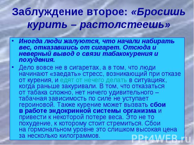 Заблуждение второе: «Бросишь курить – растолстеешь»Иногда люди жалуются, что начали набирать вес, отказавшись от сигарет. Отсюда и неверный вывод о связи табакокурения и похудения. Дело вовсе не в сигаретах, а в том, что люди начинают «заедать» стре…